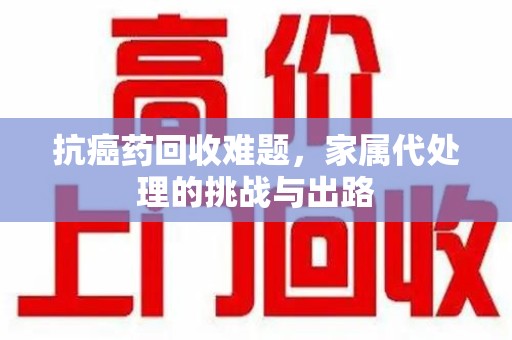 唐山抗癌药回收难题，家属代处理的挑战与出路