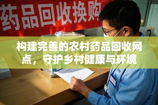 唐山构建完善的农村药品回收网点，守护乡村健康与环境