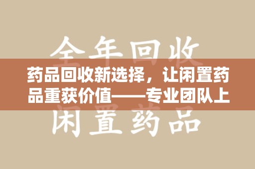 唐山药品回收新选择，让闲置药品重获价值——专业团队上门收药服务