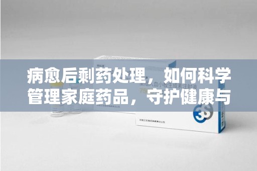 唐山病愈后剩药处理，如何科学管理家庭药品，守护健康与环境