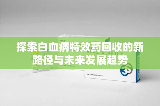 唐山探索白血病特效药回收的新路径与未来发展趋势