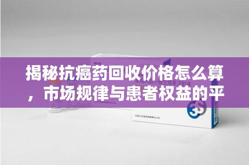 唐山揭秘抗癌药回收价格怎么算，市场规律与患者权益的平衡点