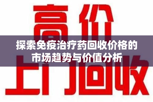 唐山探索免疫治疗药回收价格的市场趋势与价值分析