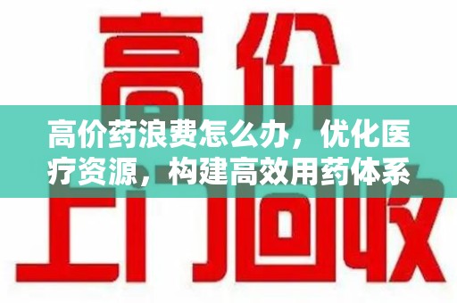唐山高价药浪费怎么办，优化医疗资源，构建高效用药体系