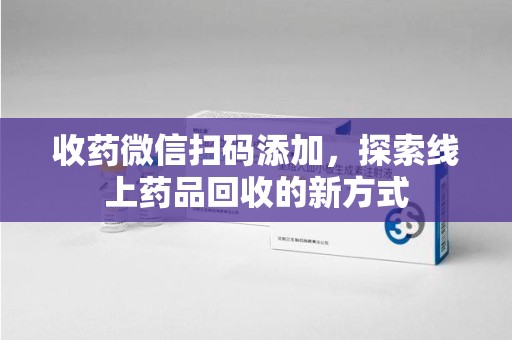 唐山收药微信扫码添加，探索线上药品回收的新方式