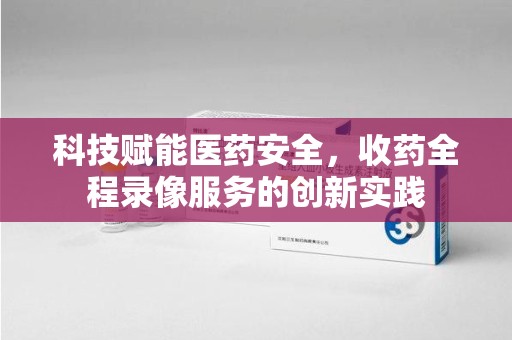 唐山科技赋能医药安全，收药全程录像服务的创新实践