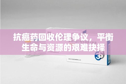 唐山抗癌药回收伦理争议，平衡生命与资源的艰难抉择