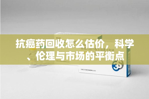 唐山抗癌药回收怎么估价，科学、伦理与市场的平衡点