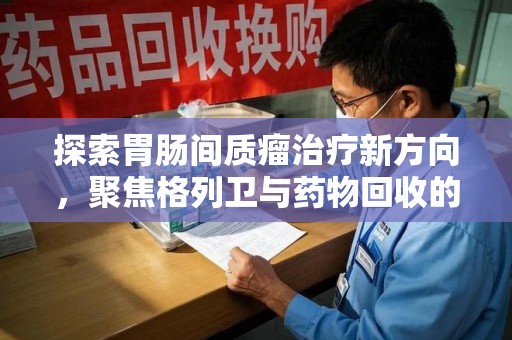 唐山探索胃肠间质瘤治疗新方向，聚焦格列卫与药物回收的未来