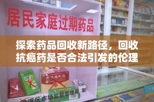 唐山探索药品回收新路径，回收抗癌药是否合法引发的伦理与法律思考