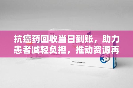 唐山抗癌药回收当日到账，助力患者减轻负担，推动资源再利用